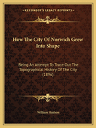 How The City Of Norwich Grew Into Shape: Being An Attempt To Trace Out The Topographical History Of The City (1896)