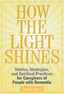 How the Light Shines: Stories, Strategies, and Spiritual Practices for Caregivers of People with Dementia