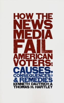 How the News Media Fail American Voters: Causes, Consequences, and Remedies - Dautrich, Kenneth, and Hartley, Thomas