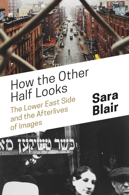 How the Other Half Looks: The Lower East Side and the Afterlives of Images - Blair, Sara