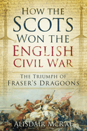 How the Scots Won the English Civil War: The Triumph of Fraser's Dragoons