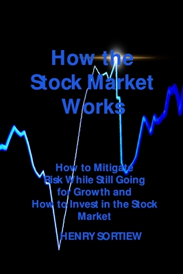 How the Stock Market Works: How to Mitigate Risk While Still Going for Growth and How to Invest in the Stock Market - Sortiew, Henry