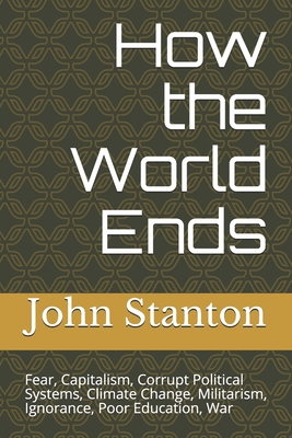 How the World Ends: Fear, Capitalism, Corrupt Political Systems - Stanton, John