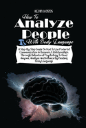 How to Analyze People with Body Language: A Step-By-Step Guide on How to Use Powerful Communication in Business & Relationships Through Behavioral Psychology to Read Anyone, Analyze and Influece by Reading Body Language