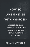 How to Anesthetize with Hypnosis: An Ericksonian Approach to Numbing Physiological and Mental Pain with Hypnosis