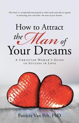 How to Attract the Man of Your Dreams: A Christian Woman's Guide to Success in Love - Pelt, Patricia Van, PhD