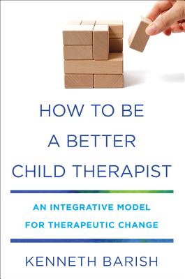 How to Be a Better Child Therapist: An Integrative Model for Therapeutic Change - Barish, Kenneth