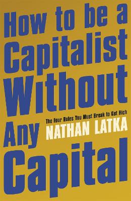 How to Be a Capitalist Without Any Capital: The Four Rules You Must Break to Get Rich - Latka, Nathan