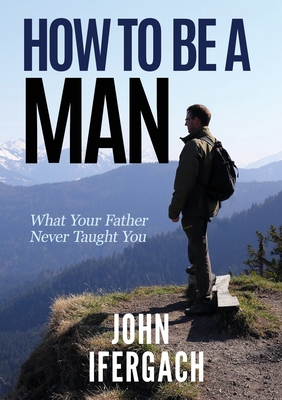 How To Be A Man: What Your Father Never Taught You - Ifergach, John