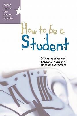 How to Be a Student: 100 Great Ideas and Practical Habits for Students Everywhere - Murphy, Maura, and Moore, Sarah