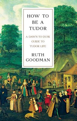 How to Be a Tudor: A Dawn-To-Dusk Guide to Tudor Life - Goodman, Ruth