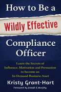 How to be a Wildly Effective Compliance Officer: Learn the Secrets of Influence, Motivation and Persvasion to Become an in-Demand Business Asset