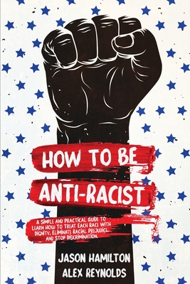 How to Be Anti-Racist: A Simple and Practical Guide to Learn How To Treat Each Race With Dignity, Eliminate Racial Prejudice, and Stop Discrimination - Hamilton, Jason, and Reynolds, Alex