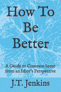 How To Be Better: A Guide to Common Sense from an Idiot's Perspective