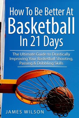 How to Be Better At Basketball in 21 days: The Ultimate Guide to Drastically Improving Your Basketball Shooting, Passing and Dribbling Skills - Wilson, James