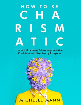 How to Be Charismatic: The Secret to Being Charming, Sociable, Confident and Likeable by Everyone - Mann, Michelle