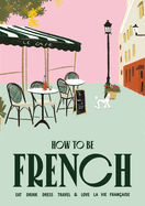 How to be French: Eat, drink, dress, travel and love la vie franaise