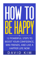 How to Be Happy: 12 Powerful Steps to Boost Your Confidence, Win Friends, and Live a Happier Life Now