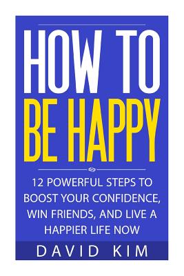 How To Be Happy: 12 Powerful Steps to Boost Your Confidence, Win Friends, and Live a Happier Life Now - Kim, David