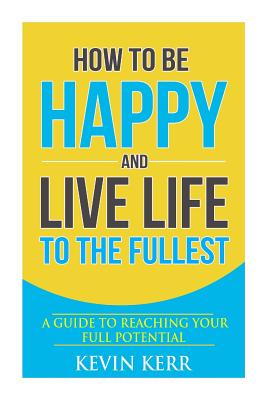 How to Be Happy and Live Life to the Fullest: A Guide to Reaching Your Full Potential - Kerr, Kevin