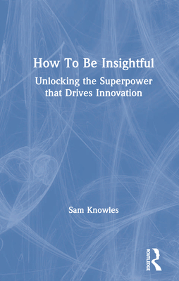 How to Be Insightful: Unlocking the Superpower That Drives Innovation - Knowles, Sam