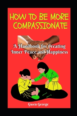 How to Be More Compassionate: A handbook for creating Inner Peace and Happiness - George, Gwen