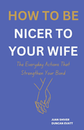 How to Be Nicer to Your Wife: The Everyday Actions That Strengthen Your Bond