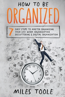 How to Be Organized: 7 Easy Steps to Master Organizing Your Life, Work Organization, Decluttering & Digital Organization - Toole, Miles