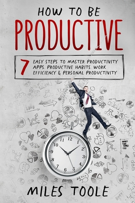 How to Be Productive: 7 Easy Steps to Master Productivity Apps, Productive Habits, Work Efficiency & Personal Productivity - Toole, Miles