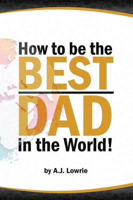 How to be the Best Dad in the World: Tips to create a fulfilling relationship with your children. - Lowrie, A J