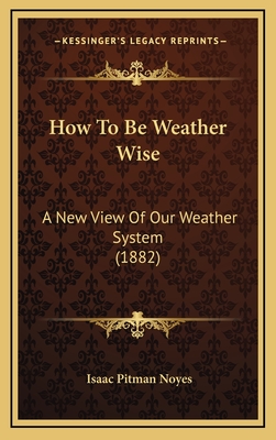 How to Be Weather Wise: A New View of Our Weather System (1882) - Noyes, Isaac Pitman