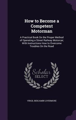 How to Become a Competent Motorman: A Practical Book On the Proper Method of Operating a Street Railway Motorcar; With Instructions How to Overcome Troubles On the Road - Livermore, Virgil Benjamin