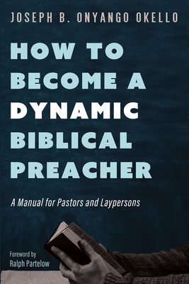 How to Become a Dynamic Biblical Preacher: A Manual for Pastors and Laypersons - Okello, Joseph B Onyango, and Partelow, Ralph (Foreword by)