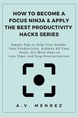 How to Become a Focus Ninja & Apply the Best Productivity Hacks Series: Simple Tips to Help You Double Your Productivity, Achieve All Your Goals, Get More Done in Less Time, and Stop Procrastination - Mendez, A V