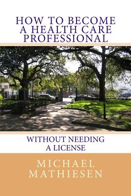 How To Become A Health Care Professional: Without needing a license - Mathiesen, Michael