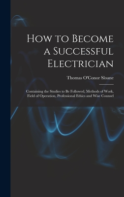 How to Become a Successful Electrician: Containing the Studies to Be Followed, Methods of Work, Field of Operation, Professional Ethics and Wise Counsel - Sloane, Thomas O'Conor