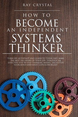 How to Become an Independent Systems Thinker: Turn Off Autopilot and Learn to Think Fast, Make the Best Decisions of Your Life, Through an Effective Step-By-Step Thinking Model; Declutter Your Mind and Solve Coplex Problems - Crystal, Ray