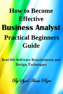 How to Become Effective Business Analyst Practical Beginners Guide: Real-Life Software Requirements and Design Techniques