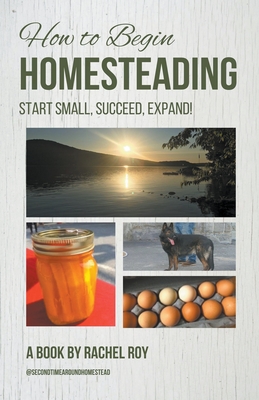 How to Begin Homesteading: Start Small, Succeed, Expand! - Roy, Rachel