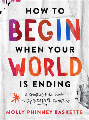 How to Begin When Your World Is Ending: A Spiritual Field Guide to Joy Despite Everything - Baskette, Molly Phinney