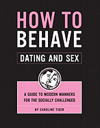 How to Behave: Dating and Sex: A Guide to Modern Manners for the Socially Challenged
