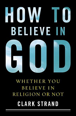How to Believe in God: (Whether You Believe in Religion or Not) - Strand, Clark