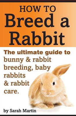 How to Breed a Rabbit: The Ultimate Guide to Bunny and Rabbit Breeding, Baby Rabbits and Rabbit Care - Martin, Sarah