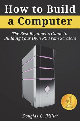 How to Build a Computer: The Best Beginner's Guide to Building Your Own PC From Scratch! - Miller, Douglas L