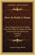 How to Build a Home: Being Suggestions as to Safety from Fire, Safety to Health, Comfort, Convenience, Durability and Economy