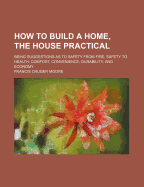 How to Build a Home, the House Practical: Being Suggestions as to Safety from Fire, Safety to Health, Comfort, Convenience, Durability, and Economy