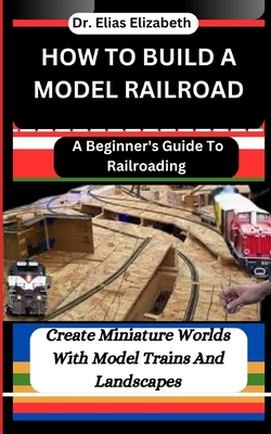 How to Build a Model Railroad: A Beginner's Guide To Railroading: Create Miniature Worlds With Model Trains And Landscapes - Elizabeth, Elias, Dr.