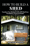 How to Build a Shed: Transform Your Backyard with a DIY Shed From Foundations, Frames to Finishes