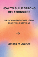 How to Build Strong Relationships: UNLOCKING THE POWER of FIVE ESSENTIAL QUESTIONS"
