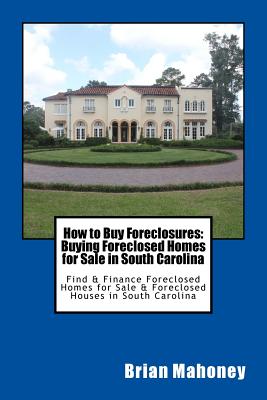 How to Buy Foreclosures: Buying Foreclosed Homes for Sale in South Carolina: Find & Finance Foreclosed Homes for Sale & Foreclosed Houses in South Carolina - Real Estate, South Carolina, and Mahoney, Brian